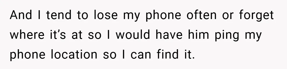 And I tend to lose my phone often or forget where it’s at so I would have him ping my phone location so I can find it.