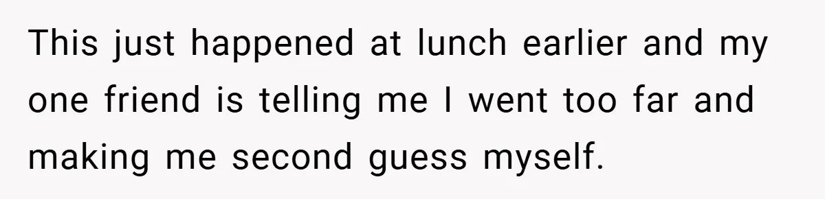This just happened at lunch earlier and my one friend is telling me I went too far and making me second guess myself.