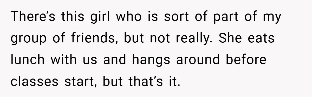 There’s this girl who is sort of part of my group of friends, but not really. She eats lunch with us and hangs around before classes start, but that’s it.