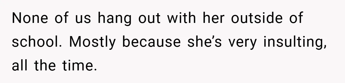 None of us hang out with her outside of school. Mostly because she’s very insulting, all the time.