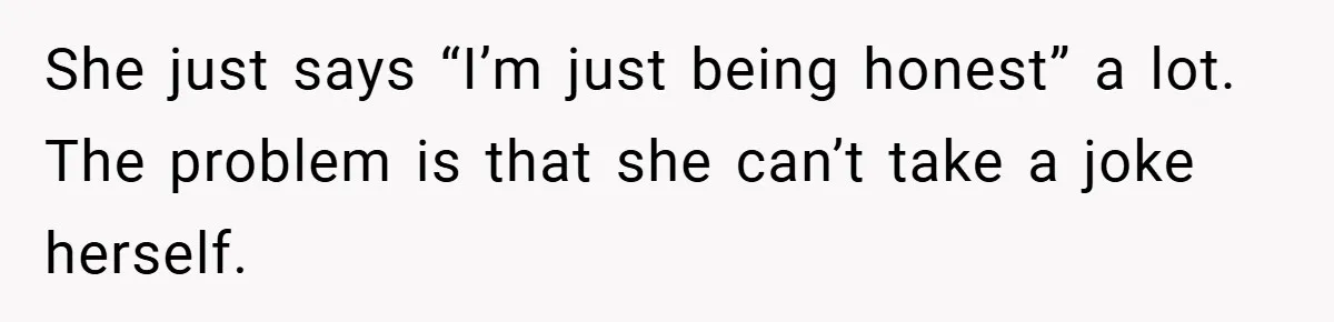 She just says “I’m just being honest” a lot. The problem is that she can’t take a joke herself.
