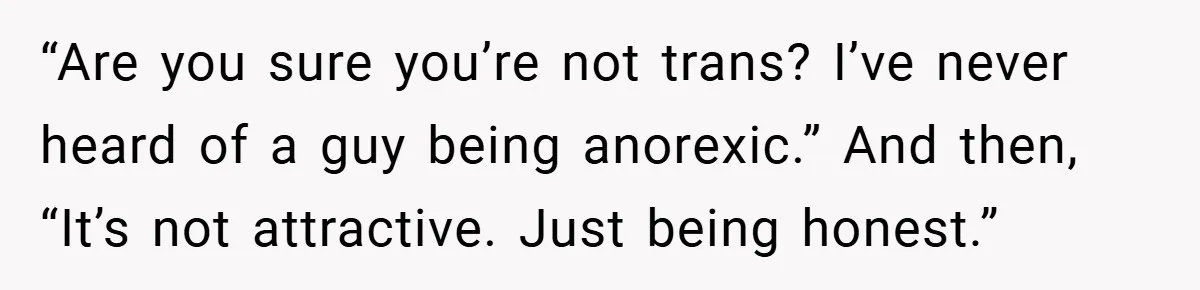 “Are you sure you’re not trans? I’ve never heard of a guy being anorexic.” And then, “It’s not attractive. Just being honest.”