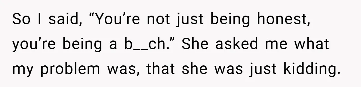So I said, “You’re not just being honest, you’re being a b__ch.” She asked me what my problem was, that she was just kidding.