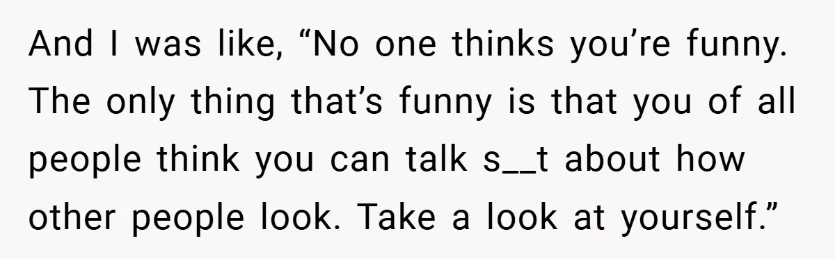 And I was like, “No one thinks you’re funny. The only thing that’s funny is that you of all people think you can talk s__t about how other people look....