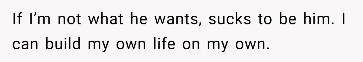 If I’m not what he wants, sucks to be him. I can build my own life on my own.
