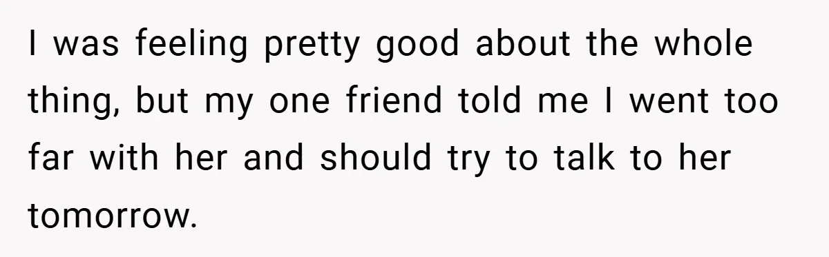 I was feeling pretty good about the whole thing, but my one friend told me I went too far with her and should try to talk to her tomorrow.
