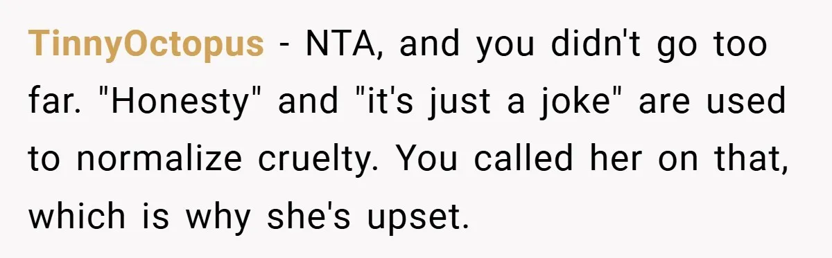 TinnyOctopus − NTA, and you didn't go too far. "Honesty" and "it's just a joke" are used to normalize cruelty. You called her on that, which is why she's upset.