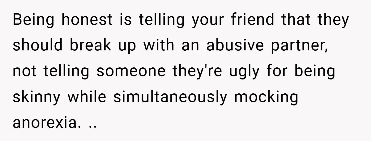 Being honest is telling your friend that they should break up with an abusive partner, not telling someone they're ugly for being skinny while simultaneously mocking anorexia. ..