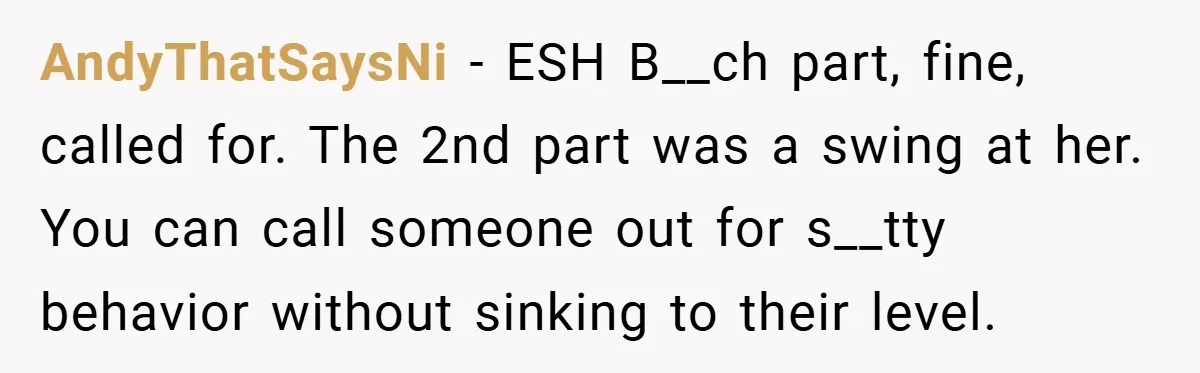 AndyThatSaysNi − ESH B__ch part, fine, called for. The 2nd part was a swing at her. You can call someone out for s__tty behavior without sinking to their level.