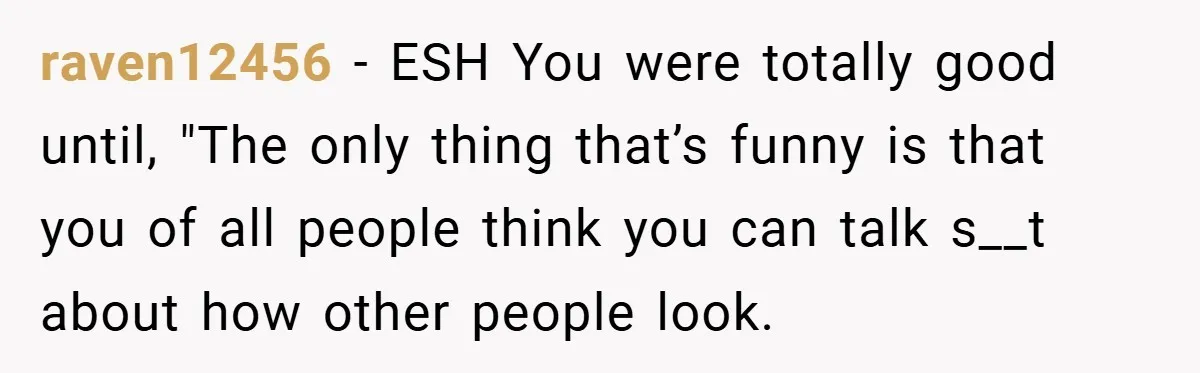 raven12456 − ESH You were totally good until, "The only thing that’s funny is that you of all people think you can talk s__t about how other people look.