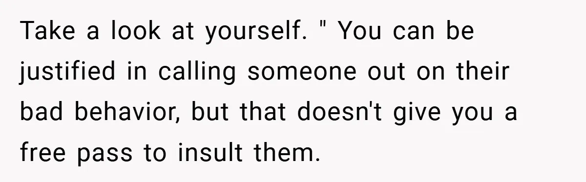 Take a look at yourself. " You can be justified in calling someone out on their bad behavior, but that doesn't give you a free pass to insult them.
