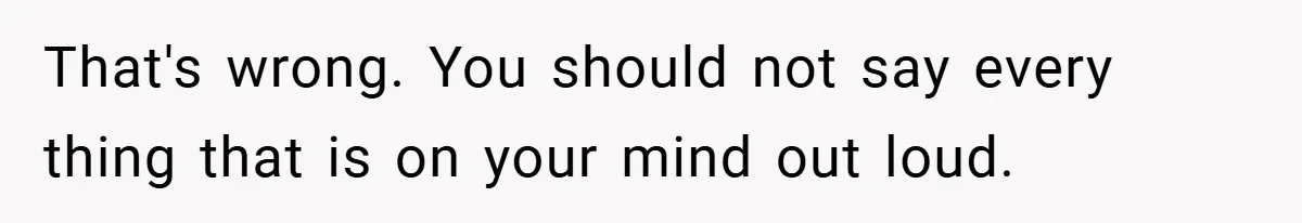 That's wrong. You should not say every thing that is on your mind out loud.