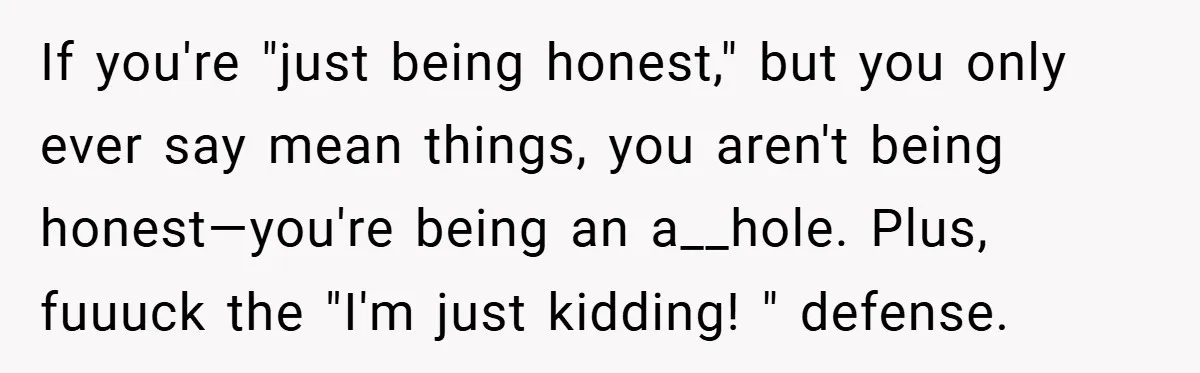 If you're "just being honest," but you only ever say mean things, you aren't being honest—you're being an a__hole. Plus, fuuuck the "I'm just kidding! " defense.