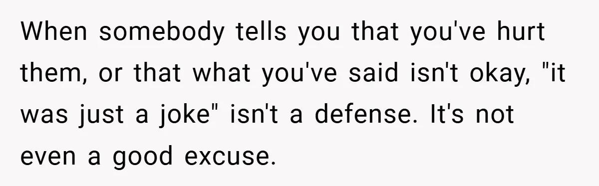When somebody tells you that you've hurt them, or that what you've said isn't okay, "it was just a joke" isn't a defense. It's not even a good excuse.
