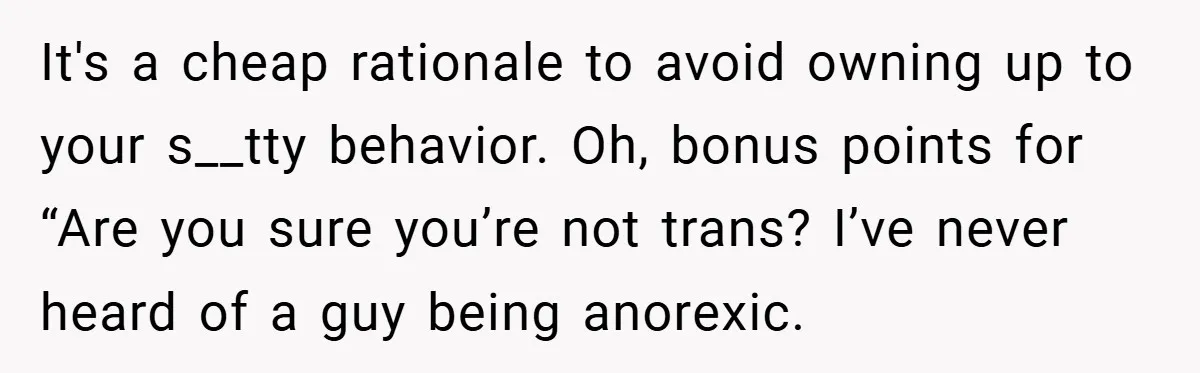 It's a cheap rationale to avoid owning up to your s__tty behavior. Oh, bonus points for “Are you sure you’re not trans? I’ve never heard of a guy being anorexic.