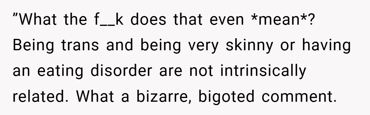 ”What the f__k does that even *mean*? Being trans and being very skinny or having an eating disorder are not intrinsically related. What a bizarre, bigoted comment.