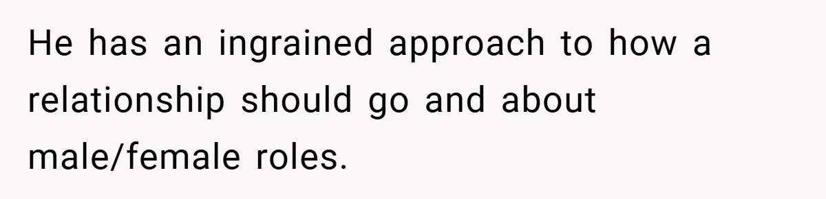 He has an ingrained approach to how a relationship should go and about male/female roles.