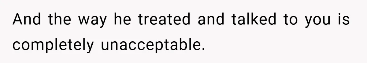 And the way he treated and talked to you is completely unacceptable.