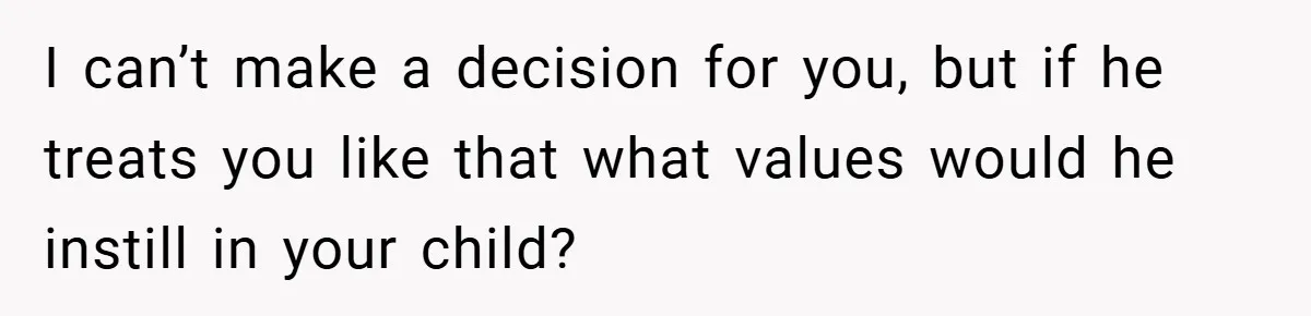 I can’t make a decision for you, but if he treats you like that what values would he instill in your child?