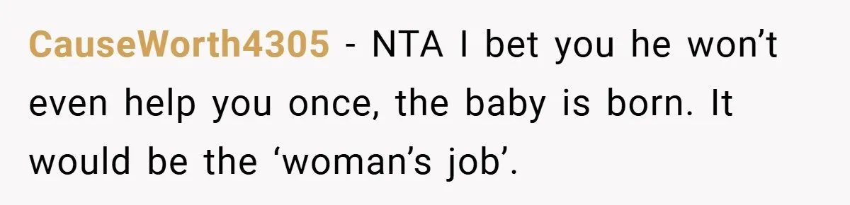 CauseWorth4305 − NTA I bet you he won’t even help you once, the baby is born. It would be the ‘woman’s job’.