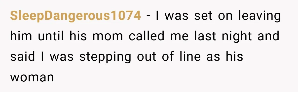 SleepDangerous1074 − I was set on leaving him until his mom called me last night and said I was stepping out of line as his woman