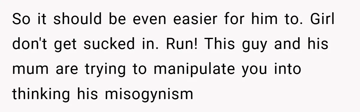 So it should be even easier for him to. Girl don't get sucked in. Run! This guy and his mum are trying to manipulate you into thinking his misogynism