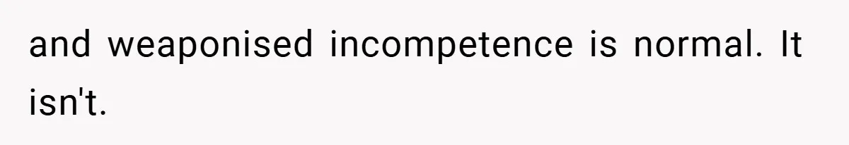 and weaponised incompetence is normal. It isn't.