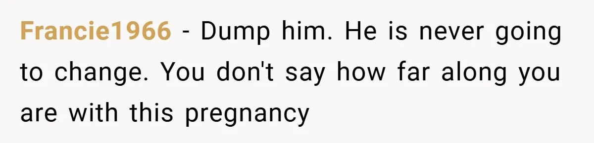 Francie1966 − Dump him. He is never going to change. You don't say how far along you are with this pregnancy