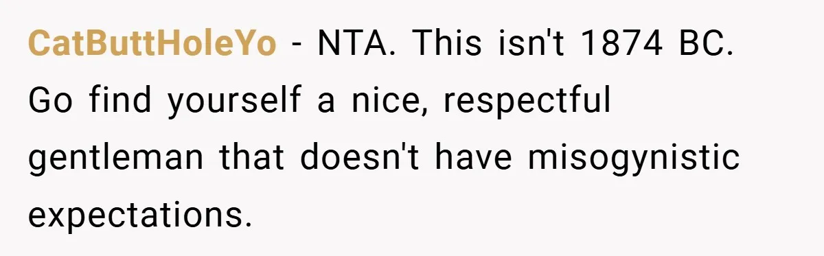 CatButtHoleYo − NTA. This isn't 1874 BC. Go find yourself a nice, respectful gentleman that doesn't have misogynistic expectations.