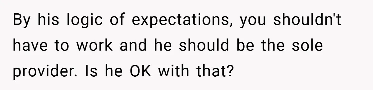 By his logic of expectations, you shouldn't have to work and he should be the sole provider. Is he OK with that?