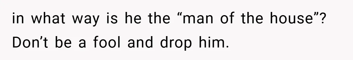 in what way is he the “man of the house”? Don’t be a fool and drop him.