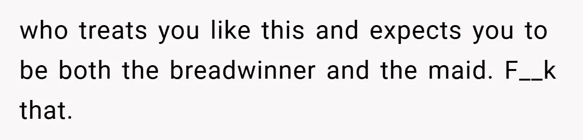who treats you like this and expects you to be both the breadwinner and the maid. F__k that.