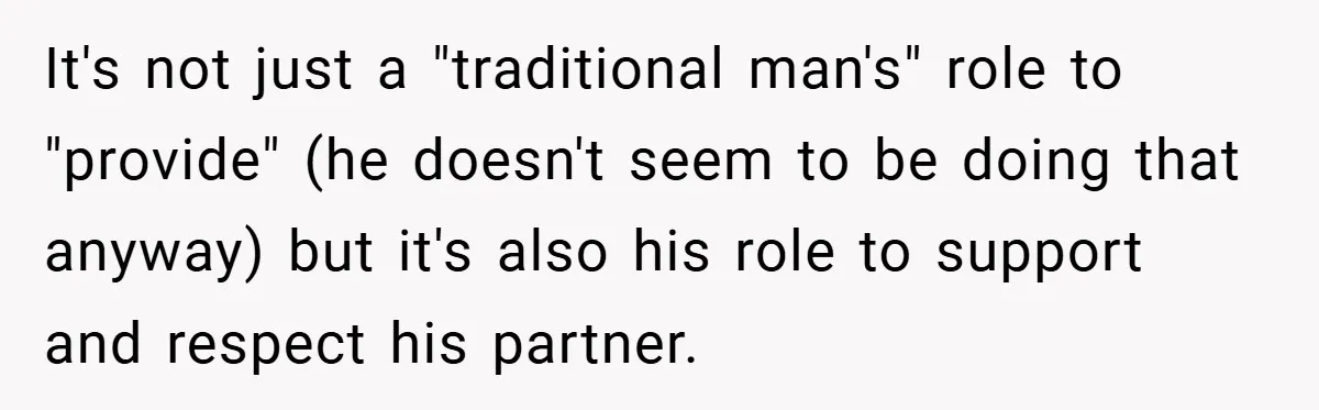 It's not just a "traditional man's" role to "provide" (he doesn't seem to be doing that anyway) but it's also his role to support and respect his partner.