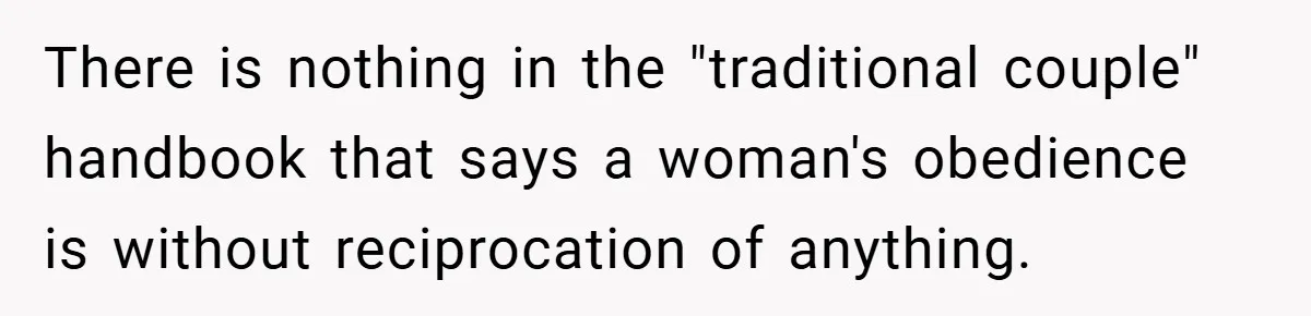 There is nothing in the "traditional couple" handbook that says a woman's obedience is without reciprocation of anything.