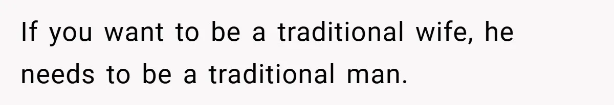 If you want to be a traditional wife, he needs to be a traditional man.