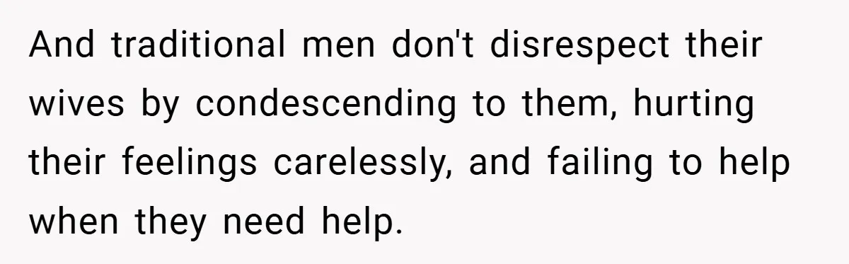 And traditional men don't disrespect their wives by condescending to them, hurting their feelings carelessly, and failing to help when they need help.