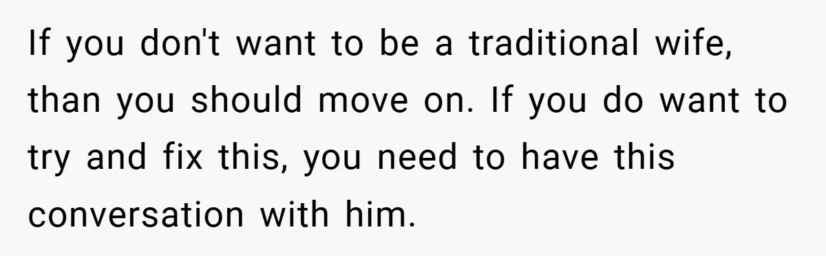 If you don't want to be a traditional wife, than you should move on. If you do want to try and fix this, you need to have this conversation with...