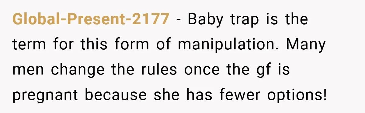 Global-Present-2177 − Baby trap is the term for this form of manipulation. Many men change the rules once the gf is pregnant because she has fewer options!