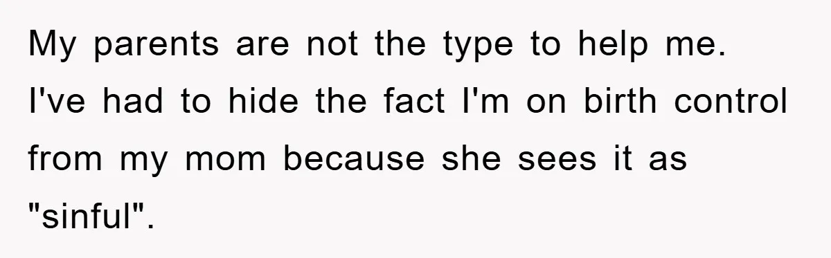 My parents are not the type to help me. I've had to hide the fact I'm on birth control from my mom because she sees it as "sinful".