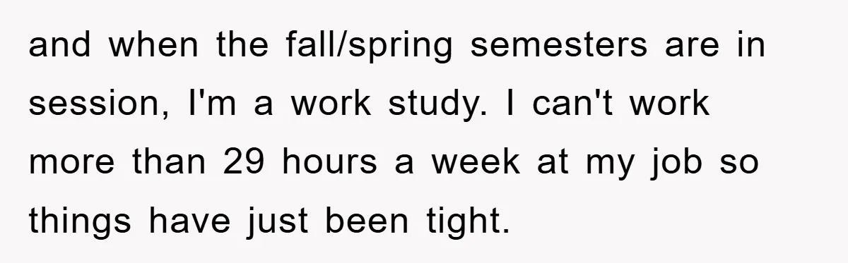 and when the fall/spring semesters are in session, I'm a work study. I can't work more than 29 hours a week at my job so things have just been tight.