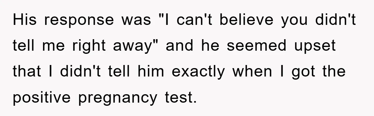 His response was "I can't believe you didn't tell me right away" and he seemed upset that I didn't tell him exactly when I got the positive pregnancy test.