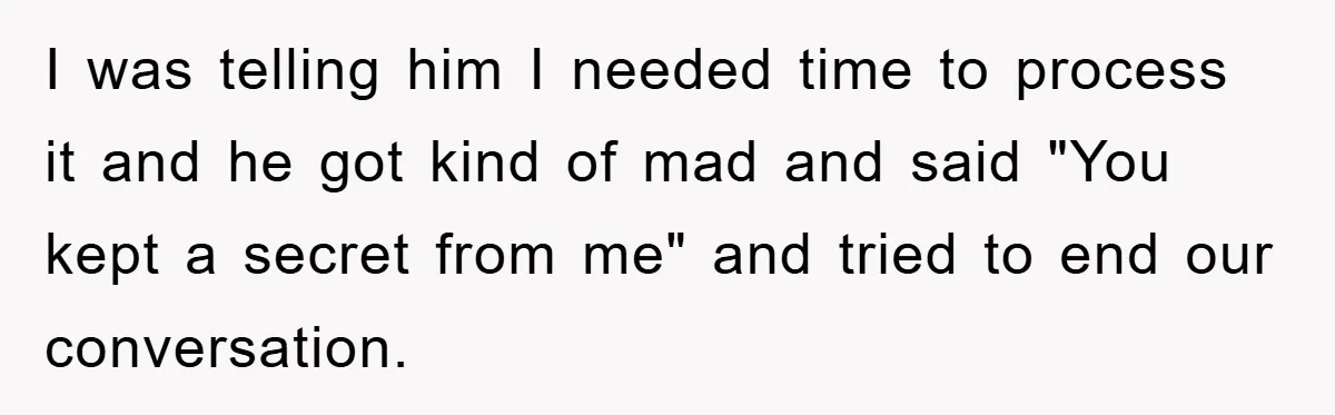 I was telling him I needed time to process it and he got kind of mad and said "You kept a secret from me" and tried to end our conversation.