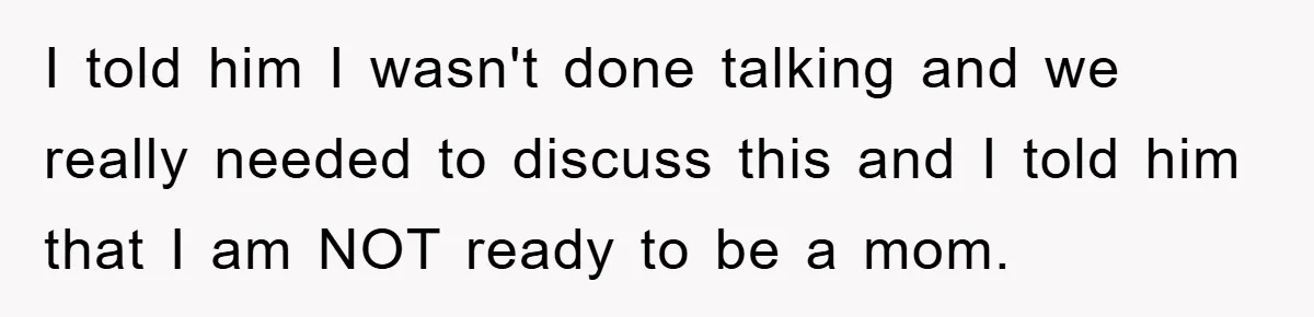 I told him I wasn't done talking and we really needed to discuss this and I told him that I am NOT ready to be a mom.