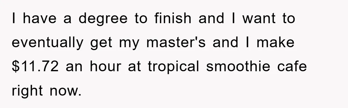 I have a degree to finish and I want to eventually get my master's and I make $11.72 an hour at tropical smoothie cafe right now.