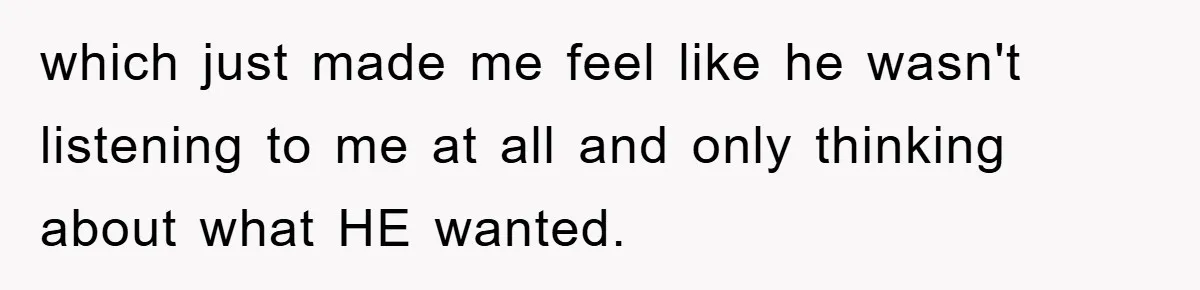 which just made me feel like he wasn't listening to me at all and only thinking about what HE wanted.