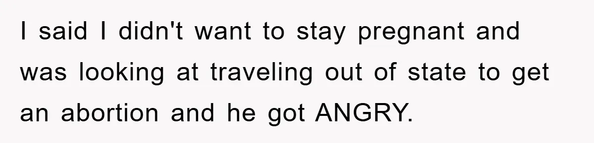 I said I didn't want to stay pregnant and was looking at traveling out of state to get an abortion and he got ANGRY.