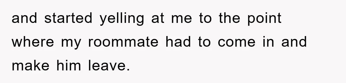 and started yelling at me to the point where my roommate had to come in and make him leave.