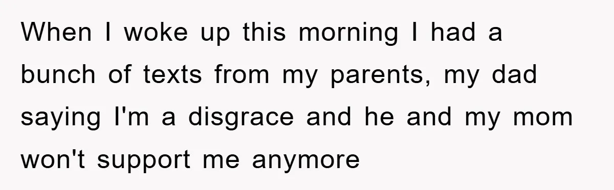 When I woke up this morning I had a bunch of texts from my parents, my dad saying I'm a disgrace and he and my mom won't support me anymore