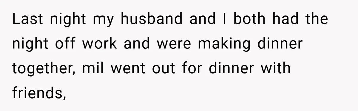 Last night my husband and I both had the night off work and were making dinner together, mil went out for dinner with friends,