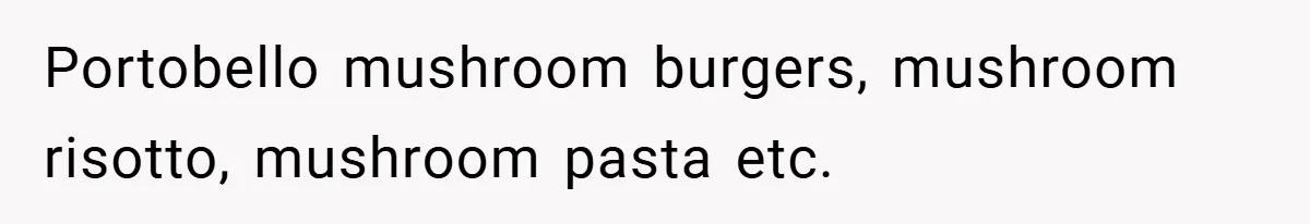 Portobello mushroom burgers, mushroom risotto, mushroom pasta etc.